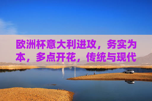 欧洲杯意大利进攻,务实为本,多点开花,传统与现代的融合,欧洲杯意大利进攻,务实多点开花,传统与现代融合