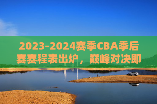 2023-2024赛季CBA季后赛赛程表出炉,巅峰对决即将开启,看点解析与观赛指南,2023-2024赛季CBA季后赛赛程出炉,巅峰对决看点与观赛指南