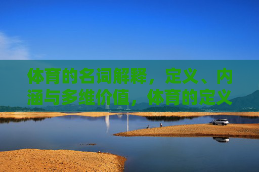 体育的名词解释，定义、内涵与多维价值，体育的定义、内涵与多维价值