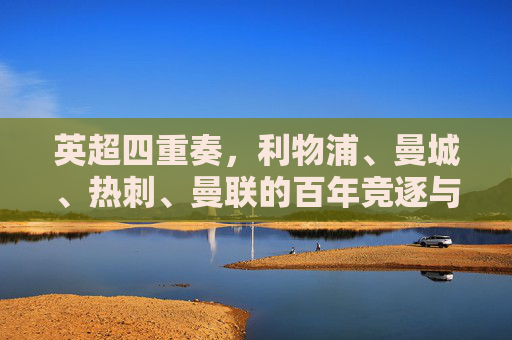 英超四重奏,利物浦、曼城、热刺、曼联的百年竞逐与时代交响,英超四重奏,百年竞逐的时代交响