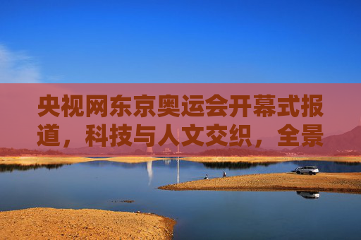 央视网东京奥运会开幕式报道,科技与人文交织,全景呈现特殊奥运的温度,科技人文交织,央视网全景呈现东京奥运会开幕式特殊温度
