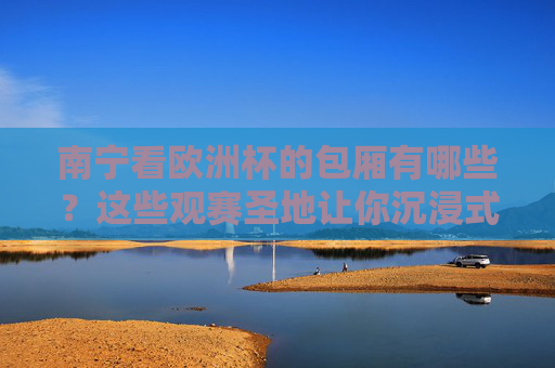 南宁看欧洲杯的包厢有哪些?这些观赛圣地让你沉浸式狂嗨,南宁欧洲杯包厢,沉浸式狂嗨观赛圣地