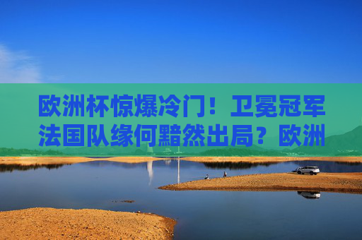 欧洲杯惊爆冷门!卫冕冠军法国队缘何黯然出局?欧洲杯惊爆冷门,卫冕冠军法国队黯然出局