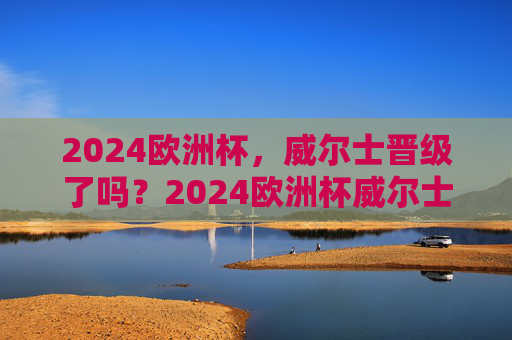 2024欧洲杯,威尔士晋级了吗?2024欧洲杯威尔士晋级了吗?