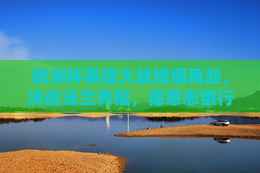 欧洲杯英德大战烽烟再起，决战法兰克福，德意志银行公园球场点燃激情，欧洲杯英德大战决战法兰克福 德意志银行公园球场燃情