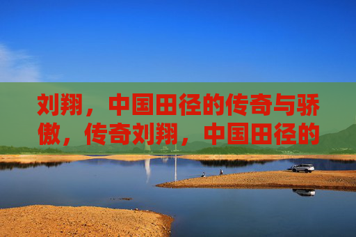 刘翔，中国田径的传奇与骄傲，传奇刘翔，中国田径的骄傲