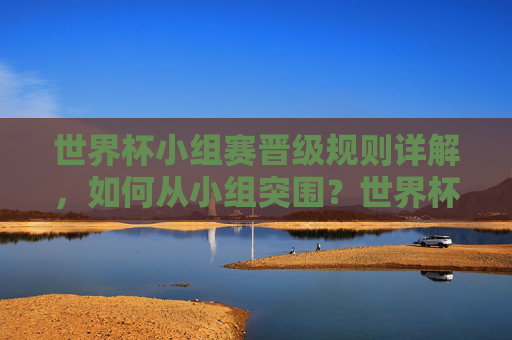 世界杯小组赛晋级规则详解,如何从小组突围?世界杯小组赛晋级规则,如何从小组突围?