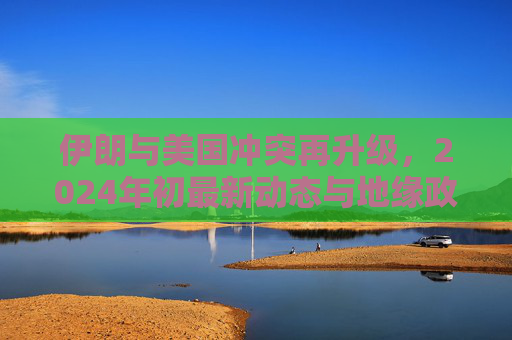 伊朗与美国冲突再升级,2024年初最新动态与地缘政治博弈,2024年初伊朗与美国冲突再升级,地缘政治博弈新动态