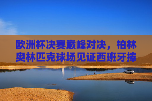 欧洲杯决赛巅峰对决，柏林奥林匹克球场见证西班牙捧杯，欧洲杯决赛巅峰对决，西班牙柏林奥林匹克球场捧杯