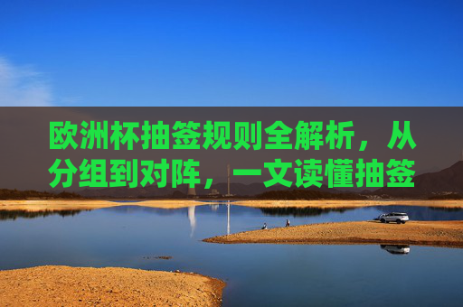 欧洲杯抽签规则全解析,从分组到对阵,一文读懂抽签逻辑,欧洲杯抽签规则全解析,从分组到对阵,一文读懂抽签逻辑