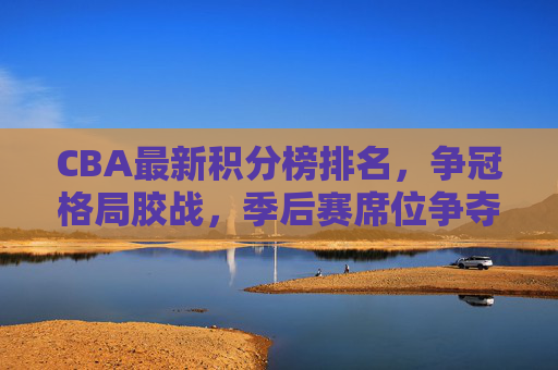 CBA最新积分榜排名,争冠格局胶战,季后赛席位争夺白热化,CBA最新积分榜,争冠格局胶战,季后赛席位争夺白热化