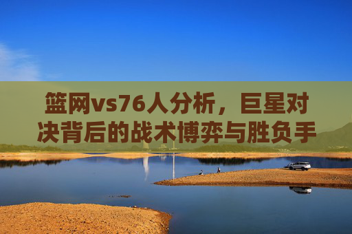 篮网vs76人分析，巨星对决背后的战术博弈与胜负手，篮网vs76人，巨星对决背后的战术博弈与胜负手