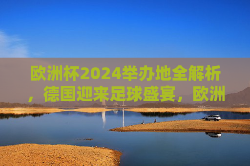 欧洲杯2024举办地全解析，德国迎来足球盛宴，欧洲杯2024举办地全解析，德国足球盛宴
