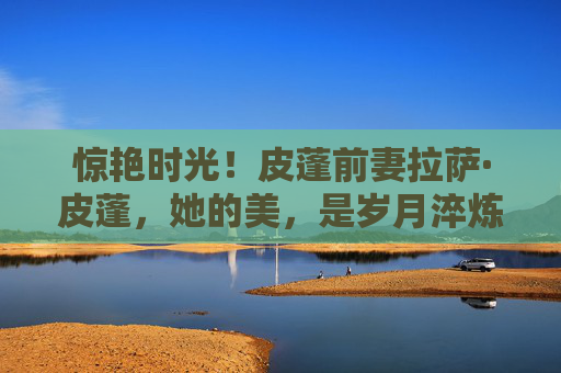 惊艳时光!皮蓬前妻拉萨·皮蓬,她的美,是岁月淬炼的优雅诗篇,拉萨·皮蓬,惊艳时光的岁月优雅诗篇