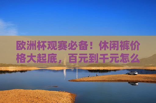 欧洲杯观赛必备!休闲裤价格大起底,百元到千元怎么选?欧洲杯观赛必备,休闲裤价格大起底,百元到千元怎么选?