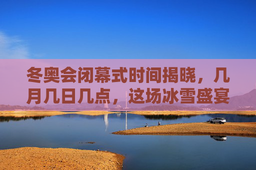 冬奥会闭幕式时间揭晓,几月几日几点,这场冰雪盛宴即将收官,冬奥会闭幕式时间揭晓,几月几日几点,冰雪盛宴即将收官