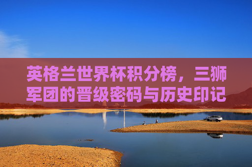 英格兰世界杯积分榜,三狮军团的晋级密码与历史印记,英格兰世界杯积分榜,三狮军团的晋级密码与历史印记