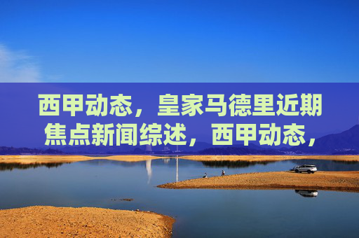 西甲动态，皇家马德里近期焦点新闻综述，西甲动态，皇家马德里近期焦点新闻综述