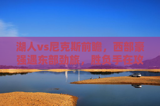 湖人vs尼克斯前瞻,西部豪强遇东部劲旅,胜负手在攻防两端,湖人VS尼克斯,西部豪强对决东部劲旅,攻防两端定胜负