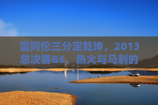 雷阿伦三分定乾坤,2013总决赛G6,热火与马刺的永恒绝杀,雷阿伦2013总决赛G6三分定乾坤,永恒绝杀
