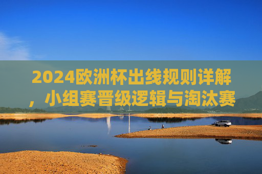 2024欧洲杯出线规则详解,小组赛晋级逻辑与淘汰赛看点,2024欧洲杯小组赛晋级规则与淘汰赛看点