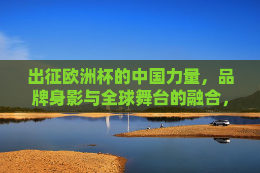 出征欧洲杯的中国力量，品牌身影与全球舞台的融合，出征欧洲杯的中国力量，品牌身影与全球舞台的融合