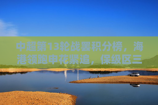 中超第13轮战罢积分榜，海港领跑申花紧追，保级区三队同分陷混战，中超第13轮战罢积分榜，海港领跑申花紧追，保级区三队同分混战
