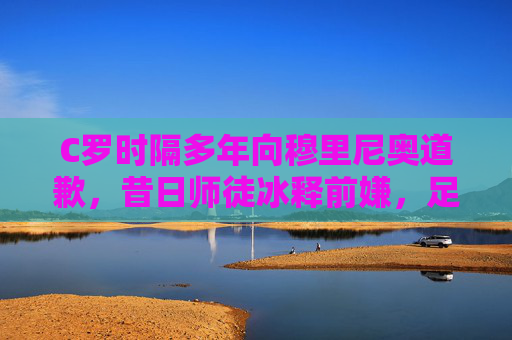 C罗时隔多年向穆里尼奥道歉，昔日师徒冰释前嫌，足球世界再传尊重佳话，C罗时隔多年向穆里尼奥道歉 师徒冰释前嫌