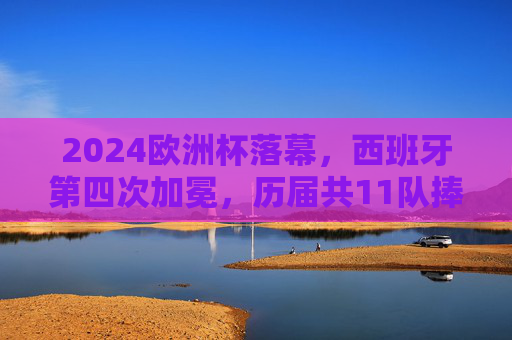 2024欧洲杯落幕,西班牙第四次加冕,历届共11队捧起德劳内杯,2024欧洲杯落幕 西班牙第四次加冕德劳内杯