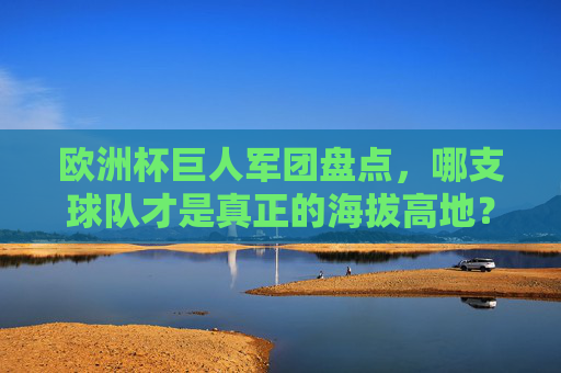 欧洲杯巨人军团盘点，哪支球队才是真正的海拔高地？欧洲杯巨人军团，谁是真正的海拔高地？