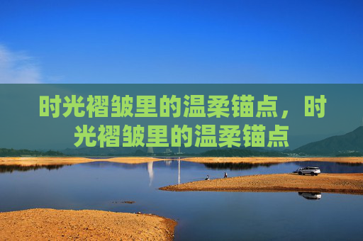 时光褶皱里的温柔锚点，时光褶皱里的温柔锚点