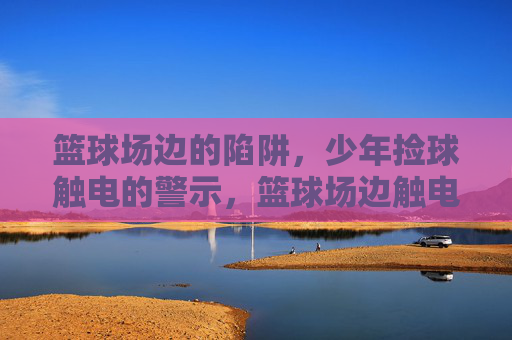 篮球场边的陷阱,少年捡球触电的警示,篮球场边触电陷阱,少年捡球引警示