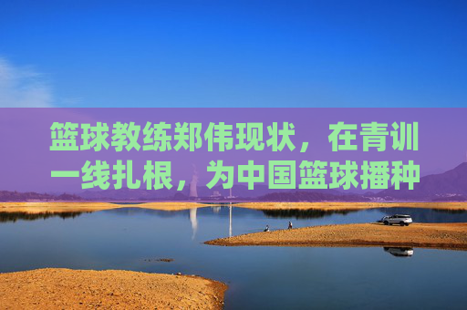 篮球教练郑伟现状,在青训一线扎根,为中国篮球播种未来,郑伟扎根青训一线,为中国篮球播种未来