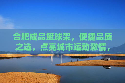 合肥成品篮球架,便捷品质之选,点亮城市运动激情,合肥成品篮球架,便捷品质之选,点亮城市运动激情