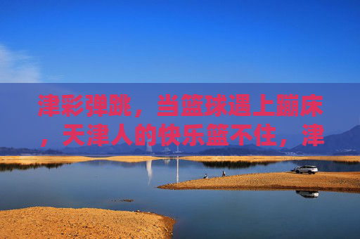津彩弹跳,当篮球遇上蹦床,天津人的快乐篮不住,津彩弹跳,篮球蹦床碰撞,天津快乐篮不住