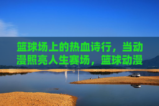 篮球场上的热血诗行，当动漫照亮人生赛场，篮球动漫热血诗行，照亮人生赛场