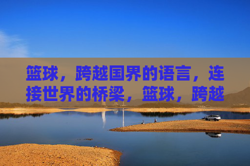 篮球，跨越国界的语言，连接世界的桥梁，篮球，跨越国界的桥梁语言