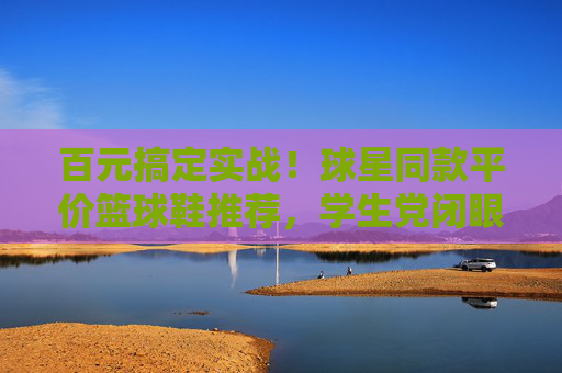 百元搞定实战!球星同款平价篮球鞋推荐,学生党闭眼入,百元实战球星同款篮球鞋!学生党闭眼入