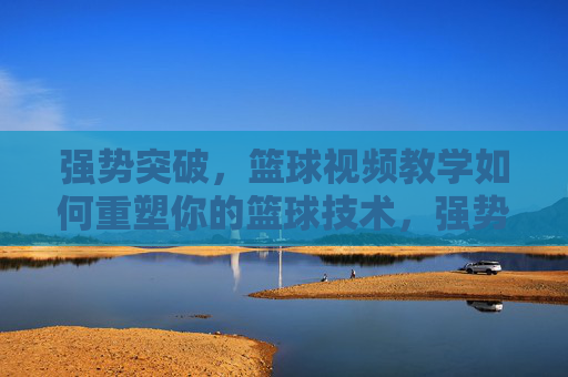 强势突破,篮球视频教学如何重塑你的篮球技术,强势突破,篮球视频教学重塑你的篮球技术