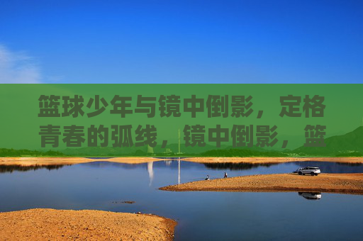 篮球少年与镜中倒影,定格青春的弧线,镜中倒影,篮球少年的青春弧线
