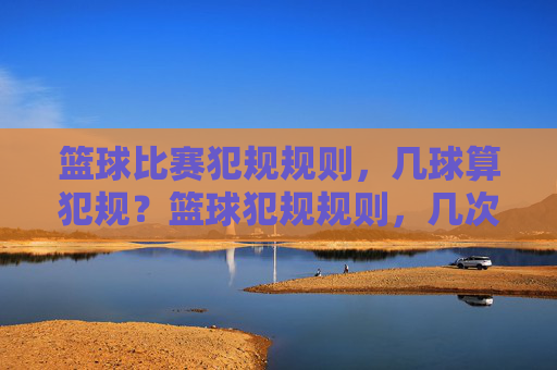 篮球比赛犯规规则,几球算犯规?篮球犯规规则,几次犯规会触发罚则?