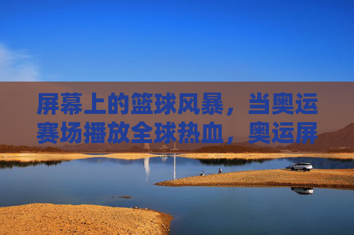 屏幕上的篮球风暴,当奥运赛场播放全球热血,奥运屏幕篮球风暴,全球热血同燃