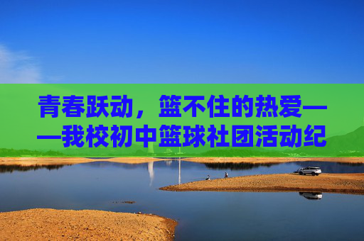 青春跃动,篮不住的热爱——我校初中篮球社团活动纪实