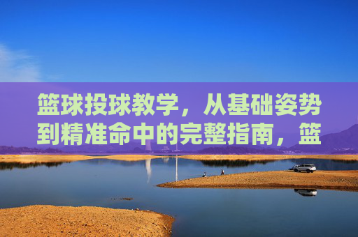 篮球投球教学，从基础姿势到精准命中的完整指南，篮球投球完整指南，从基础姿势到精准命中