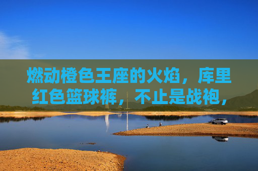 燃动橙色王座的火焰,库里红色篮球裤,不止是战袍,是传奇的注脚,库里红色篮球裤,橙色王座的火焰,传奇的注脚