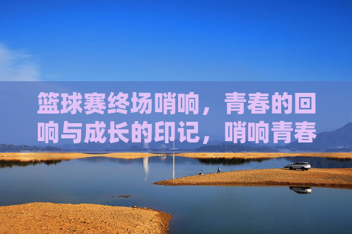 篮球赛终场哨响，青春的回响与成长的印记，哨响青春，印刻成长