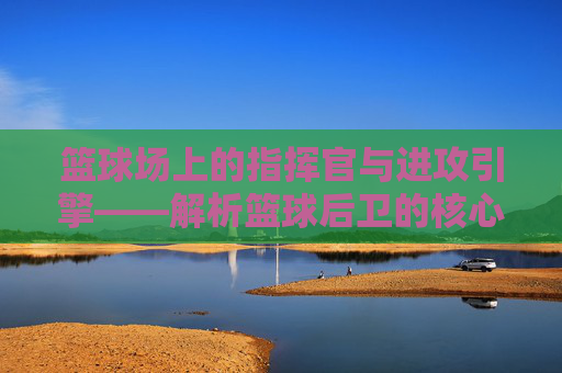 篮球场上的指挥官与进攻引擎——解析篮球后卫的核心角色,篮球后卫,场上的指挥官与进攻引擎