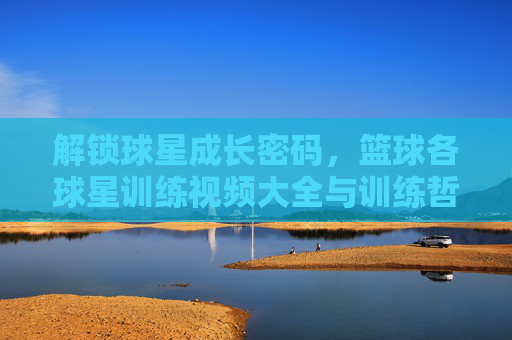 解锁球星成长密码,篮球各球星训练视频大全与训练哲学解析,篮球球星成长密码,训练视频大全与哲学解析