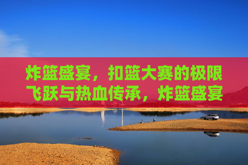 炸篮盛宴,扣篮大赛的极限飞跃与热血传承,炸篮盛宴,极限飞跃的热血传承