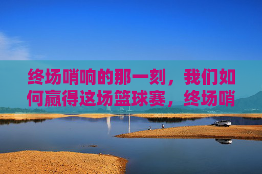 终场哨响的那一刻，我们如何赢得这场篮球赛，终场哨响，我们的篮球制胜之道